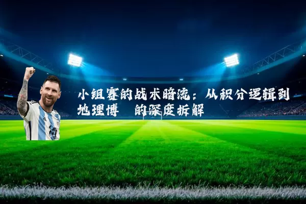 小组赛的战术暗流：从积分逻辑到地理博弈的深度拆解