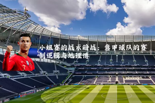 小组赛的战术暗战:意甲球队的赛制逻辑与地理博弈
